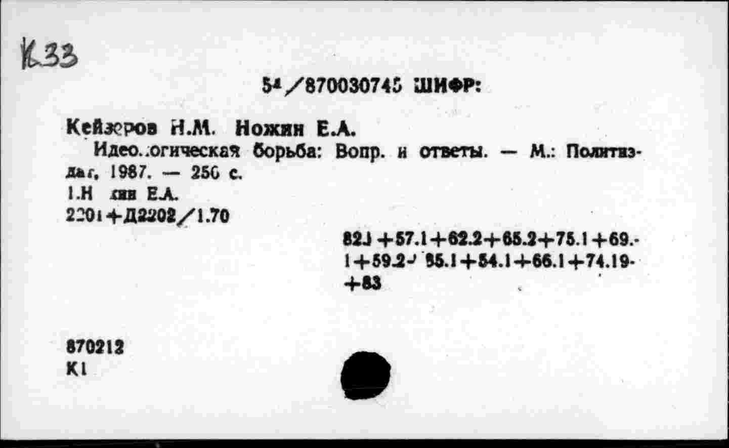 ﻿5* /870030745 ШИФР:
Кейэеров Н.М. Ножин Е.А.
Идеологическая борьба: Вопр. и ответы. — М.: Политиздат. 1987. — 256 с.
1 .Н лш ЕЛ.
2201+Д2202/1.70
823 +57.1 +62.2+65.2+75.1 +69.-
1 +59.2-' 85.1 +54.1 +66.1 +74.19-+83
870212 К1